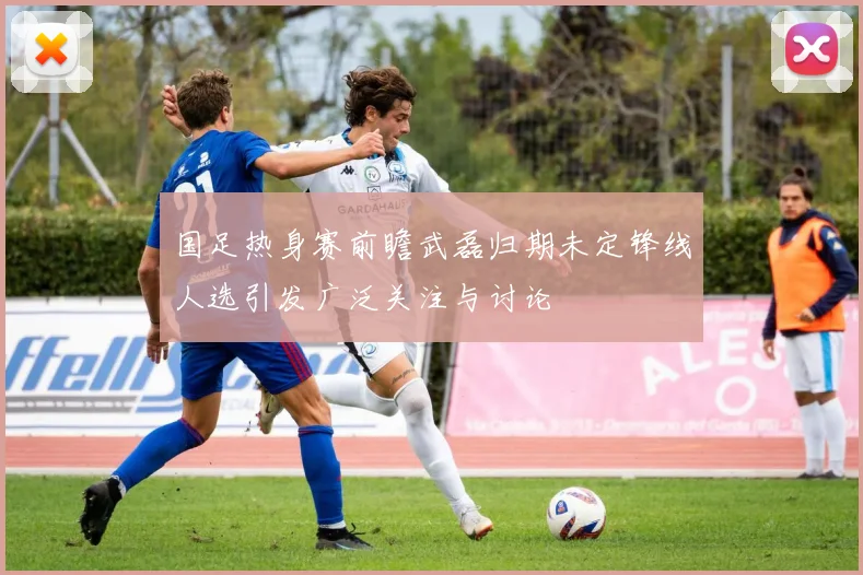 国足热身赛前瞻武磊归期未定锋线人选引发广泛关注与讨论