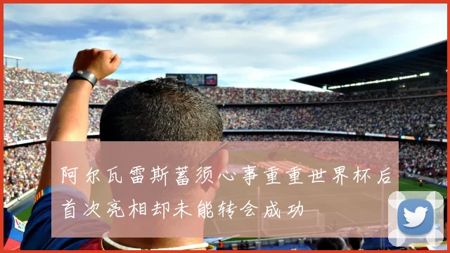 阿尔瓦雷斯蓄须心事重重世界杯后首次亮相却未能转会成功