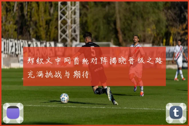 郑钦文中网首轮对阵揭晓晋级之路充满挑战与期待