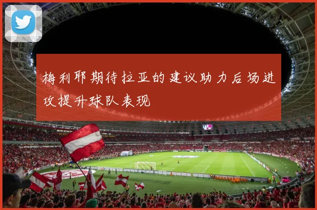 梅利耶期待拉亚的建议助力后场进攻提升球队表现