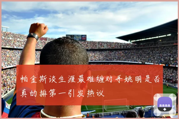 帕金斯谈生涯最难缠对手姚明是否真的排第一引发热议