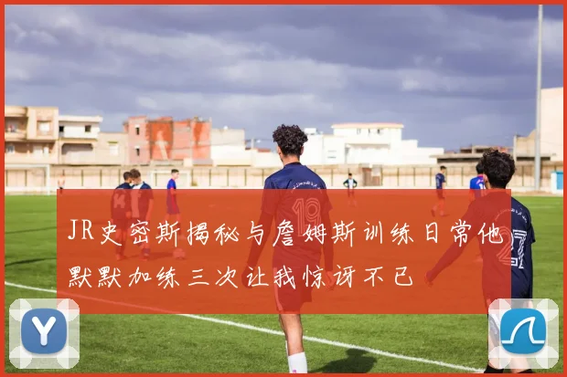 JR史密斯揭秘与詹姆斯训练日常他默默加练三次让我惊讶不已