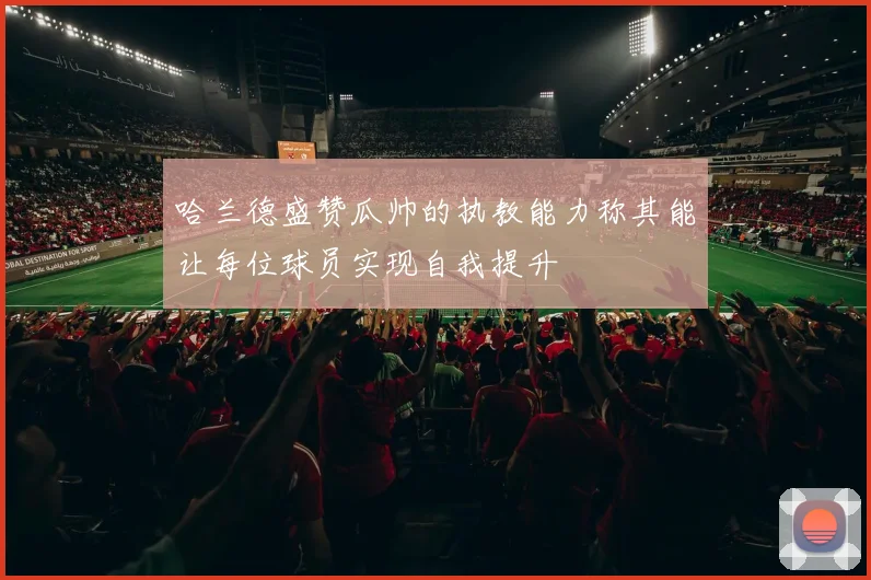 哈兰德盛赞瓜帅的执教能力称其能让每位球员实现自我提升