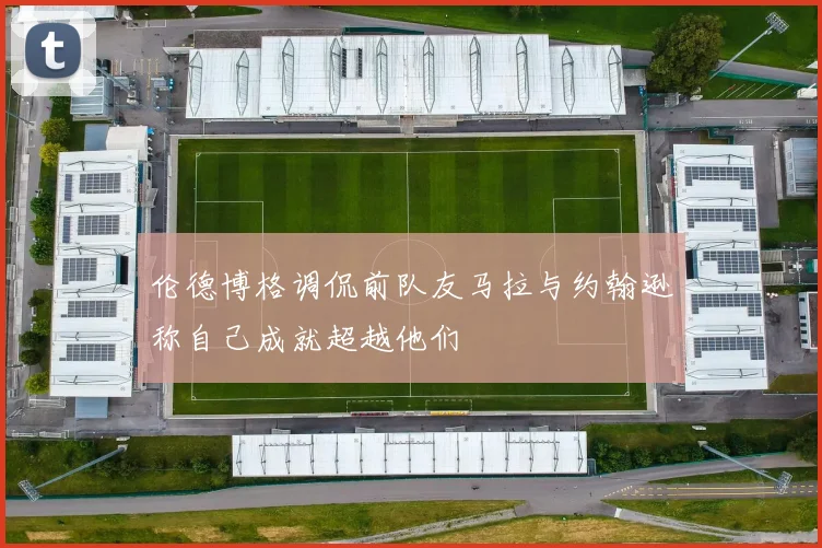 伦德博格调侃前队友马拉与约翰逊称自己成就超越他们