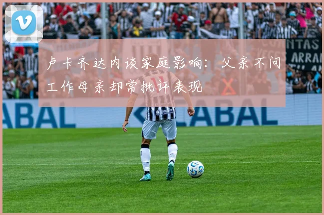 卢卡齐达内谈家庭影响：父亲不问工作母亲却常批评表现