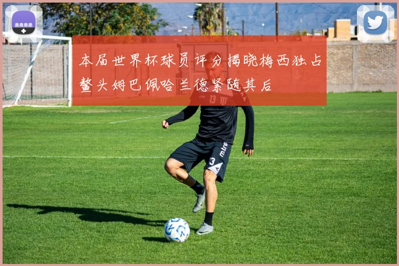 本届世界杯球员评分揭晓梅西独占鳌头姆巴佩哈兰德紧随其后